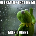 Tis a sad day | WHEN I REALIZE THAT MY MEMES; AREN'T FUNNY | image tagged in kermit the frog rainy day,relatable | made w/ Imgflip meme maker