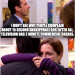 As If Such People Watch TV | I DON'T SEE WHY PEOPLE COMPLAIN ABOUT 15 SECOND UNSKIPPABLE ADS. AFTER ALL, TELEVISION HAS 2 MINUTE COMMERCIAL BREAKS. | image tagged in pam hugs michael,memes,weird,complaint,television | made w/ Imgflip meme maker