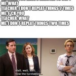 I don't repeat things two times. | TEACHER: YOU HAVE 5 MINUTES TO COPY
ME: WHAT
TEACHER: I DON'T REPEAT THINGS 2 TIMES
ME: F*CK YOU
TEACHER: WHAT
ME: I DON'T REPEAT THINGS TWO TIMES | image tagged in how the turntables | made w/ Imgflip meme maker