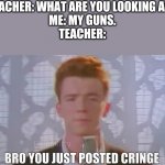 Bro You Just Posted Cringe (Rick Astley) | TEACHER: WHAT ARE YOU LOOKING AT?
ME: MY GUNS.
TEACHER: | image tagged in bro you just posted cringe rick astley,rick rolled,memes,funny,rick astley,you know the rules it's time to die | made w/ Imgflip meme maker