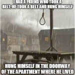 Bob | I HAD A FRIEND WHO TOOK A BELT, HE TOOK A BELT AND HUNG HIMSELF; HUNG HIMSELF IN THE DOORWAY OF THE APARTMENT WHERE HE LIVED | image tagged in gallows,primus,bob,suicide,hanging,hanged | made w/ Imgflip meme maker