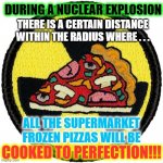 Nuclear radius pizza oven | DURING A NUCLEAR EXPLOSION; THERE IS A CERTAIN DISTANCE
WITHIN THE RADIUS WHERE . . . ALL THE SUPERMARKET FROZEN PIZZAS WILL BE; COOKED TO PERFECTION!!! | image tagged in pizza,nukes,nuclear explosion,pizza oven | made w/ Imgflip meme maker