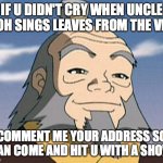 Uncle Iroh | IF U DIDN'T CRY WHEN UNCLE IROH SINGS LEAVES FROM THE VINE; COMMENT ME YOUR ADDRESS SO I CAN COME AND HIT U WITH A SHOVEL | image tagged in uncle iroh | made w/ Imgflip meme maker
