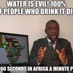 every 60 seconds in africa a minute passes | WATER IS EVIL! 100% OF PEOPLE WHO DRINK IT DIE! EVERY 60 SECONDS IN AFRICA A MINUTE PASSES | image tagged in every 60 seconds in africa a minute passes | made w/ Imgflip meme maker