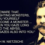 Fighting Monsters? | “BEWARE THAT, 
WHEN FIGHTING MONSTERS, 
YOU YOURSELF 
DO NOT BECOME A MONSTER ... 
FOR WHEN YOU GAZE LONG 
INTO THE ABYSS, 
THE ABYSS GAZES ALSO INTO YOU.”; ― FRIEDRICH W. NIETZSCHE | image tagged in nietzsche | made w/ Imgflip meme maker