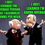 fact | I JUST LEARNED THE AVERAGE PERSON HAS 7 ALCOHOLIC DRINKS PER WEEK; I JUST LEARNED I'M ABOVE AVERAGE | image tagged in statler and waldorf,alcohol | made w/ Imgflip meme maker