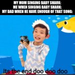 i dont know what i posted at all but i made it | MY MOM SINGING BABY SHARK:
ME WHEN SINGING BABY SHARK:
MY DAD WHEN HE HAVE ENOUGH OF THAT SONG: | image tagged in its the end doo doo doo,gotanypain tag when he dont know what to do | made w/ Imgflip meme maker