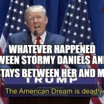Whatever happened between Stormy Daniels and me stays between her and me | WHATEVER HAPPENED BETWEEN STORMY DANIELS AND ME; STAYS BETWEEN HER AND ME | image tagged in the american dream is dead | made w/ Imgflip meme maker