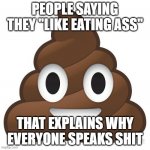 speaking shit | PEOPLE SAYING THEY "LIKE EATING ASS"; THAT EXPLAINS WHY EVERYONE SPEAKS SHIT | image tagged in poop,shit,sexual,ass,licking,bullshit | made w/ Imgflip meme maker