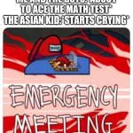 Emergency Meeting Among Us | ME AND THE BOYS:*ABOUT TO ACE THE MATH TEST*
THE ASIAN KID:*STARTS CRYING* | image tagged in emergency meeting among us | made w/ Imgflip meme maker