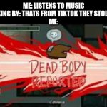 Dead Body Reported | ME: LISTENS TO MUSIC
GIRL WALKING BY: THATS FROM TIKTOK THEY STOLE IT FROM-
ME: | image tagged in dead body reported,memes,tik tok,girls be like | made w/ Imgflip meme maker