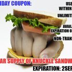 knuckle sandwich | USE ANYTIME WITHIN THE YEAR; BIRTHDAY COUPON:; UNLIMITED USAGE; RENEWALS AVAILABLE UPON EXPIRATION OR REQUEST; NON-TRANSFERABLE; ONE YEAR SUPPLY OF KNUCKLE SANDWICHES. EXPIRATION: 2SEPT2021 | image tagged in knuckle sandwich | made w/ Imgflip meme maker