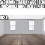 Nothing to do | MOM: YOU DON'T GET ANY SCREEN TIME TODAY, FIND SOMETHING TO DO IN THE HOUSE; THE HOUSE: | image tagged in empty room,boring,screen time | made w/ Imgflip meme maker