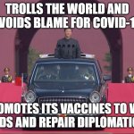 Trolls the World and Avoids Blame for COVID-19; Promotes Its Vaccines to Win Friends and Repair Diplomatic Ties | TROLLS THE WORLD AND AVOIDS BLAME FOR COVID-19; PROMOTES ITS VACCINES TO WIN FRIENDS AND REPAIR DIPLOMATIC TIES | image tagged in dear leader xi jinping | made w/ Imgflip meme maker