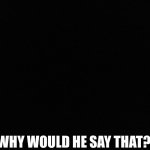 Blank black | WHY WOULD HE SAY THAT? | image tagged in blank black | made w/ Imgflip meme maker