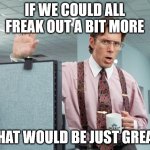 freak out | IF WE COULD ALL FREAK OUT A BIT MORE; THAT WOULD BE JUST GREAT | image tagged in office space | made w/ Imgflip meme maker
