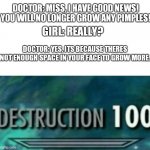 Oof | DOCTOR: MISS, I HAVE GOOD NEWS! YOU WILL NO LONGER GROW ANY PIMPLES! GIRL: REALLY? DOCTOR: YES, ITS BECAUSE THERES NOT ENOUGH SPACE IN YOUR FACE TO GROW MORE. | image tagged in destruction 100 | made w/ Imgflip meme maker