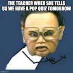 Kim Jong Il Y U No Meme | THE TEACHER WHEN SHE TELLS US WE HAVE A POP QUIZ TOMORROW | image tagged in memes,kim jong il y u no | made w/ Imgflip meme maker