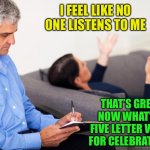 The doctor is in, the patient is out... | I FEEL LIKE NO ONE LISTENS TO ME; THAT’S GREAT, NOW WHAT’S A FIVE LETTER WORD FOR CELEBRATION? | image tagged in therapist notes | made w/ Imgflip meme maker