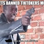 How dare you still live | TIK TOK: GETS BANNED TIKTOKERS MOVES TO YT; ME | image tagged in how dare you still live | made w/ Imgflip meme maker