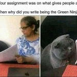 This is my first meme | Teacher: Your assignment was on what gives people authority
Me: Yes
Teacher: Then why did you write being the Green Ninja? | image tagged in black cat and teacher | made w/ Imgflip meme maker