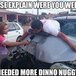 Neened more dinno nuggys | SIR PLEASE EXPLAIN WERE YOU WERE GOING; I NEEDED MORE DINNO NUGGYS | image tagged in car crash interview | made w/ Imgflip meme maker