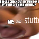 its imgflip | ME:YOU SHOULD CHECK OUT MY MEME ON IMGFLIP
MY FRIEND: U MEAN MEMEFLIP; ME: | image tagged in did i stutter | made w/ Imgflip meme maker