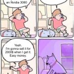 Dog suffocation | Hey man. I just got my hands on an Nvidia 3080; Oh. It was easy. All I had to do was to create a bot. Yeah.
I'm gonna sell it for 2000$ when I get it.
Easy money. | image tagged in dog suffocation,memes | made w/ Imgflip meme maker