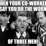 doing the work of three men | WHEN YOUR CO-WORKERS SAY YOU DO THE WORK; OF THREE MEN! | image tagged in three stooges | made w/ Imgflip meme maker
