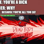 Dead body reported | ME: YOU'RE A DICK; HER: WHY; ME : BECAUSE YOU'RE ALL YOU EAT | image tagged in dead body reported | made w/ Imgflip meme maker