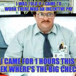 Overtime | I WAS TOLD IF I CAME TO WORK THERE WAS AN INCENTIVE PAY; I CAME FOR 1 HOURS THIS WEEK WHERE'S THE BIG CHECK? | image tagged in overtime,pay,incentive,paycheck,work | made w/ Imgflip meme maker