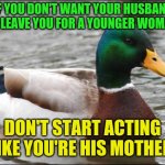 Actual Advice Mallard | IF YOU DON'T WANT YOUR HUSBAND TO LEAVE YOU FOR A YOUNGER WOMAN; DON'T START ACTING LIKE YOU'RE HIS MOTHER | image tagged in actual advice mallard,divorce,karen,middle age | made w/ Imgflip meme maker