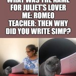 Well he was a simp. | TEACHER: WHAT WAS THE NAME FOR JULIET'S LOVER
ME: ROMEO
TEACHER: THEN WHY DID YOU WRITE SIMP? | image tagged in showing paper to cat | made w/ Imgflip meme maker