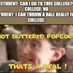 bad grades but can throw ball far | STUDENT: CAN I GO TO THIS COLLEGE?
COLLEGE: NO
STUDENT: I CAN THROW A BALL REALLY FAR
COLLEGE: | image tagged in hot buttered popcorn thats a deal | made w/ Imgflip meme maker