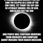 Puts things into perspective | IT’S AMAZING HOW ANCIENT PEOPLES
SAW THE ECLIPSE AS A SIGN OF THE
END TIMES, YET TODAY THE SKY CAN
BE LITERALLY ORANGE, FULL OF ASH,
AND BLACK OUT THE SUN; AND PEOPLE WILL CONTINUE ORDERING
FROM UBEREATS AND COMPLAIN
ABOUT MISSING THEIR RANCH DRESSING. ### | image tagged in solar eclipse,ancient,people,end of the world,idiots,funny memes | made w/ Imgflip meme maker