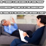 It was coming right for me | ME: “I BOUGHT A GUN BECAUSE OF MY BIRD PHOBIA”; PSYCHIATRIST: “YOU MAY BE GETTING CARRIED AWAY”; ME FIRING INTO THE CEILING: “NOT WITHOUT A FIGHT!” | image tagged in psychiatrist,therapy,fear,birds,gun,memes | made w/ Imgflip meme maker