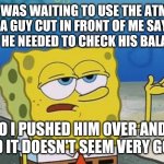 Ill Have You Know Spongebob 2 | I WAS WAITING TO USE THE ATM AND A GUY CUT IN FRONT OF ME SAYING THAT HE NEEDED TO CHECK HIS BALANCE. SO I PUSHED HIM OVER AND I SAID IT DOESN'T SEEM VERY GOOD | image tagged in ill have you know spongebob 2 | made w/ Imgflip meme maker