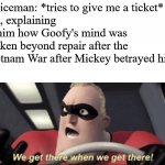 We get there when we get there | Policeman: *tries to give me a ticket*
Me, explaining to him how Goofy's mind was broken beyond repair after the Vietnam War after Mickey betrayed him: | image tagged in we get there when we get there | made w/ Imgflip meme maker
