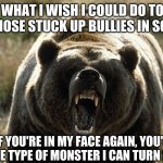 When You're Tired of Snobs & Wannabes..... | WHAT I WISH I COULD DO TO ALL THOSE STUCK UP BULLIES IN SCHOOL; "IF YOU'RE IN MY FACE AGAIN, YOU'LL SEE THE TYPE OF MONSTER I CAN TURN INTO!" | image tagged in get outta my face bear | made w/ Imgflip meme maker