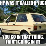 Why were they called YUGOs? | WHY WAS IT CALLED A YUGO? YOU GO IN THAT THING,
I AIN'T GOING IN IT! | image tagged in yugo,cars,1980s | made w/ Imgflip meme maker