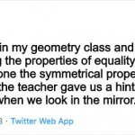 My life in a twitter post | Yesterday, I was in my geometry class and we were studying the properties of equality. We couldn't figure out which one the symmetrical property of equality was, so the teacher gave us a hint by asking us what we see when we look in the mirror. I said "a failure." | image tagged in twitter | made w/ Imgflip meme maker