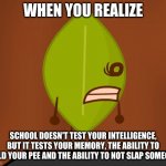 I KNOW ITS OBVIOUS BUT ITS MY FIRST MEME | WHEN YOU REALIZE SCHOOL DOESN'T TEST YOUR INTELLIGENCE, BUT IT TESTS YOUR MEMORY, THE ABILITY TO HOLD YOUR PEE AND THE ABILITY TO NOT SLAP S | image tagged in bfdi wat face | made w/ Imgflip meme maker