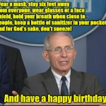 Dr Fauci | Wear a mask, stay six feet away from everyone, wear glasses or a face shield, hold your breath when close to people, keep a bottle of sanitizer in your pocket, 
and for God's sake, don't sneeze! And have a happy birthday! | image tagged in dr fauci | made w/ Imgflip meme maker