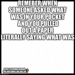 blank image | REMEBER WHEN SOMEONE ASKED WHAT WAS IN YOUR POCKET  AND YOU PULLED OUT A PAPER LITERALLY SAYING WHAT WAS; SPENT 15 SECONDS READING THIS INCLIUDING THIS ONE TOO | image tagged in blank image | made w/ Imgflip meme maker