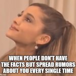 Ariana Grande Angry | WHEN PEOPLE DON'T HAVE THE FACTS BUT SPREAD RUMORS ABOUT YOU EVERY SINGLE TIME | image tagged in ariana grande pissed off | made w/ Imgflip meme maker