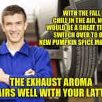 Well everything else is pumpkin spice so why not? | WITH THE FALL CHILL IN THE AIR, NOW WOULD BE A GREAT TIME TO SWITCH OVER TO OUR NEW PUMPKIN SPICE MOTOR OIL. THE EXHAUST AROMA PAIRS WELL WITH YOUR LATTE. | image tagged in car mechanic | made w/ Imgflip meme maker