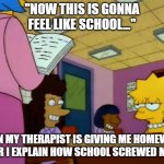 When my therapist gives me homework | "NOW THIS IS GONNA FEEL LIKE SCHOOL..."; WHEN MY THERAPIST IS GIVING ME HOMEWORK AFTER I EXPLAIN HOW SCHOOL SCREWED ME UP. | image tagged in teacher's edition | made w/ Imgflip meme maker