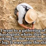 dig | I went to a gathering of archeologists where they were looking for the remains of a lower leg. It was quite the shindig. | image tagged in dig | made w/ Imgflip meme maker