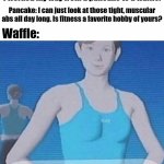Pancake and Waffle conversation | Pancake: Hey Waffle, you look fit. How did you get those abs? Waffle: I went to the gym doing workouts. I worked my way from a pancake to a waffle. Pancake: I can just look at those tight, muscular abs all day long. Is fitness a favorite hobby of yours? Waffle: | image tagged in fitness isn't just a hobby it's a lifestyle,waffle,funny,memes,pancake,abs | made w/ Imgflip meme maker