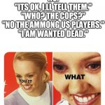 you're what | " HELP I'M IMPOSTOR!"
" DID YOU GET CAUGHT?"
"NO."
"ITS OK, I,LL TELL THEM."
"WHO? THE COPS?"
"NO THE AMMONG US PLAYERS."
"I AM WANTED DEAD." | image tagged in you're what | made w/ Imgflip meme maker